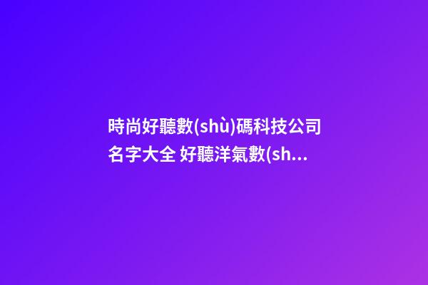 時尚好聽數(shù)碼科技公司名字大全 好聽洋氣數(shù)碼科技公司起名